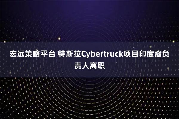 宏远策略平台 特斯拉Cybertruck项目印度裔负责人离职