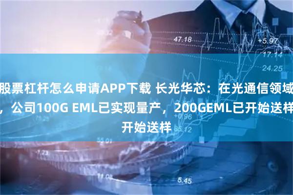 股票杠杆怎么申请APP下载 长光华芯：在光通信领域，公司100G EML已实现量产，200GEML已开始送样