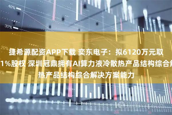 捷希源配资APP下载 奕东电子：拟6120万元取得深圳冠鼎51%股权 深圳冠鼎拥有AI算力液冷散热产品结构综合解决方案能力