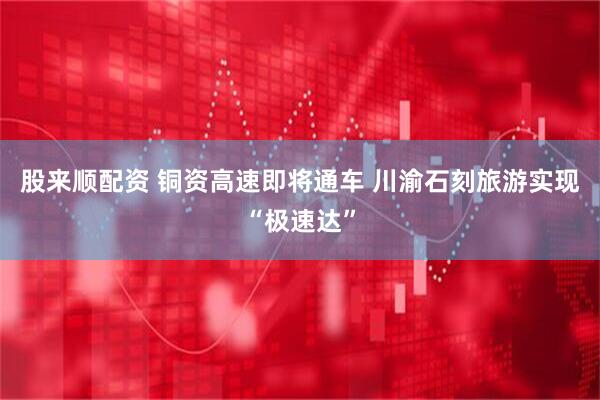 股来顺配资 铜资高速即将通车 川渝石刻旅游实现“极速达”