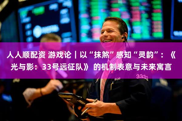 人人顺配资 游戏论｜以“抹煞”感知“灵韵”：《光与影：33号远征队》 的机制表意与未来寓言
