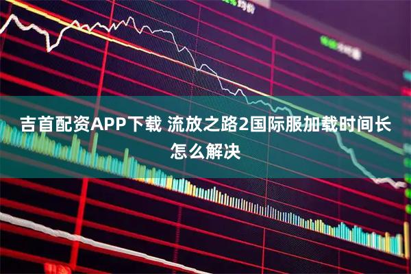吉首配资APP下载 流放之路2国际服加载时间长怎么解决