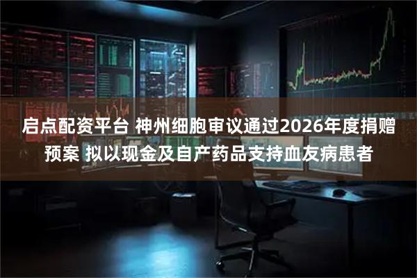 启点配资平台 神州细胞审议通过2026年度捐赠预案 拟以现金及自产药品支持血友病患者