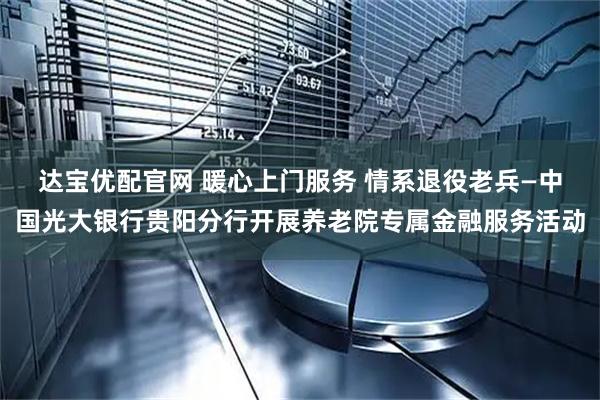 达宝优配官网 暖心上门服务 情系退役老兵—中国光大银行贵阳分行开展养老院专属金融服务活动