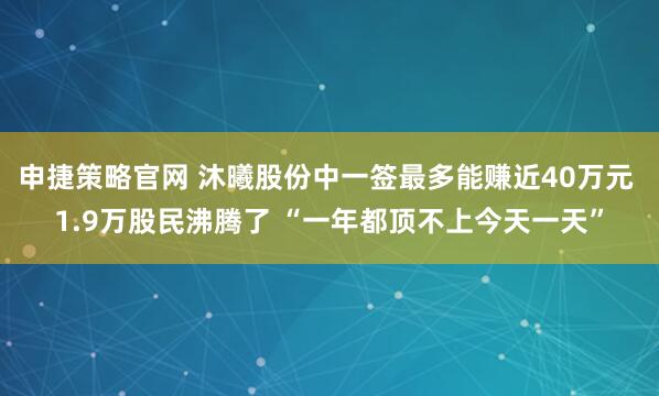 申捷策略官网 沐曦股份中一签最多能赚近40万元 1.9万股民沸腾了 “一年都顶不上今天一天”