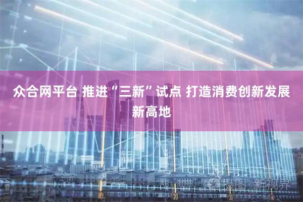 众合网平台 推进“三新”试点 打造消费创新发展新高地