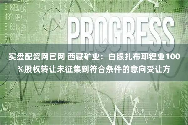 实盘配资网官网 西藏矿业：白银扎布耶锂业100%股权转让未征集到符合条件的意向受让方