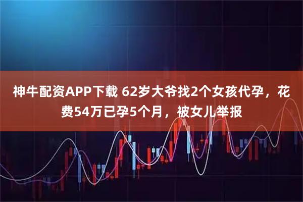 神牛配资APP下载 62岁大爷找2个女孩代孕，花费54万已孕5个月，被女儿举报