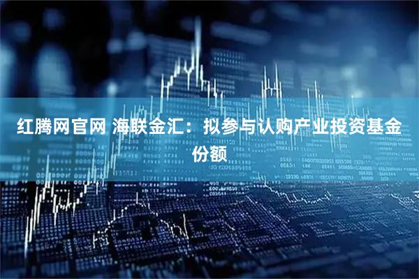 红腾网官网 海联金汇：拟参与认购产业投资基金份额