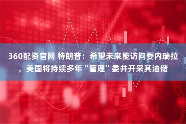 360配资官网 特朗普：希望未来能访问委内瑞拉，美国将持续多年“管理”委并开采其油储