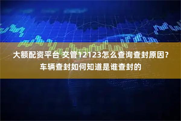 大额配资平台 交管12123怎么查询查封原因？车辆查封如何知道是谁查封的
