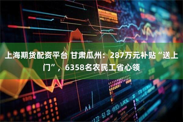 上海期货配资平台 甘肃瓜州：287万元补贴“送上门”，6358名农民工省心领