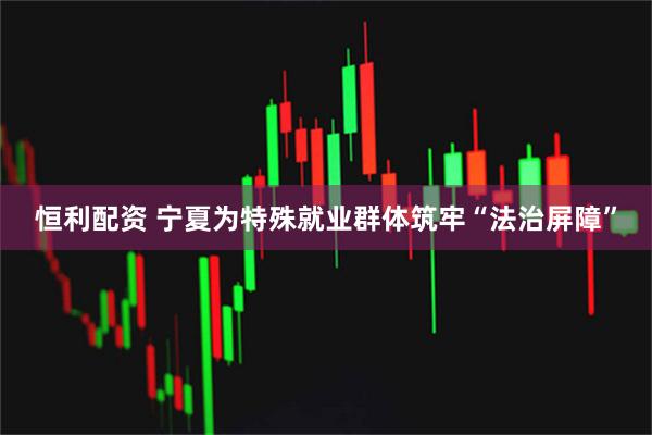 恒利配资 宁夏为特殊就业群体筑牢“法治屏障”