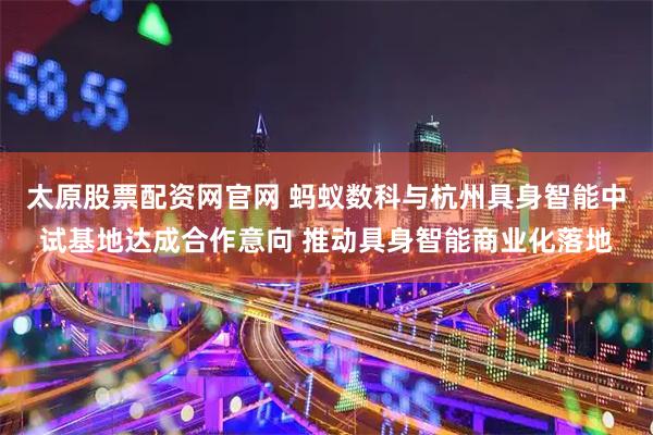 太原股票配资网官网 蚂蚁数科与杭州具身智能中试基地达成合作意向 推动具身智能商业化落地