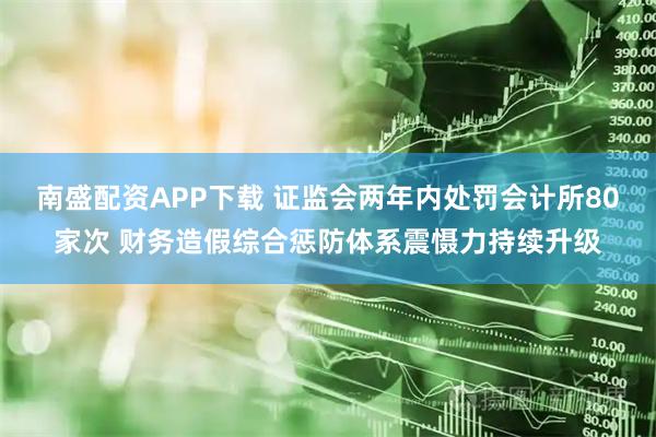 南盛配资APP下载 证监会两年内处罚会计所80家次 财务造假综合惩防体系震慑力持续升级
