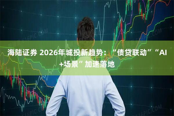 海陆证券 2026年城投新趋势：“债贷联动”“AI+场景”加速落地