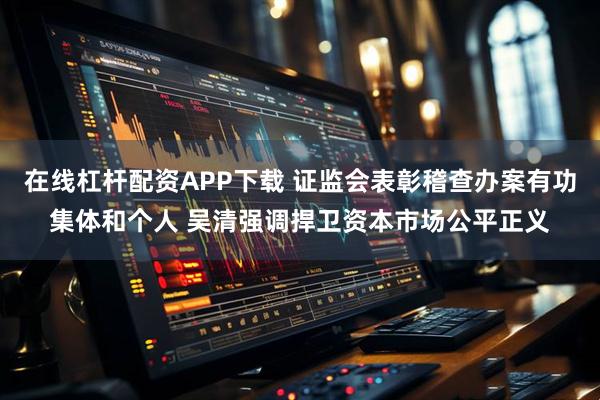 在线杠杆配资APP下载 证监会表彰稽查办案有功集体和个人 吴清强调捍卫资本市场公平正义