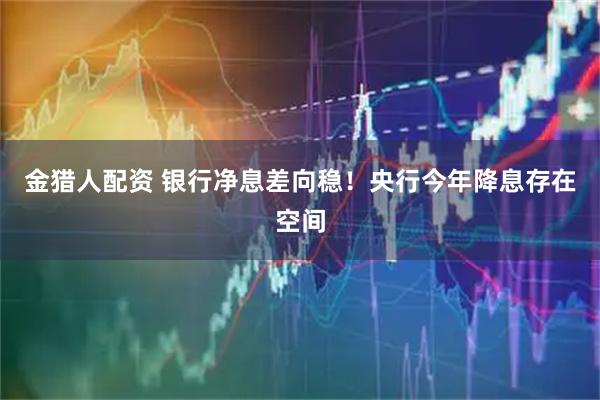 金猎人配资 银行净息差向稳！央行今年降息存在空间