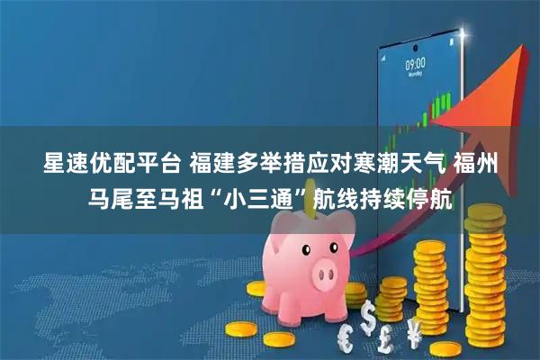 星速优配平台 福建多举措应对寒潮天气 福州马尾至马祖“小三通”航线持续停航