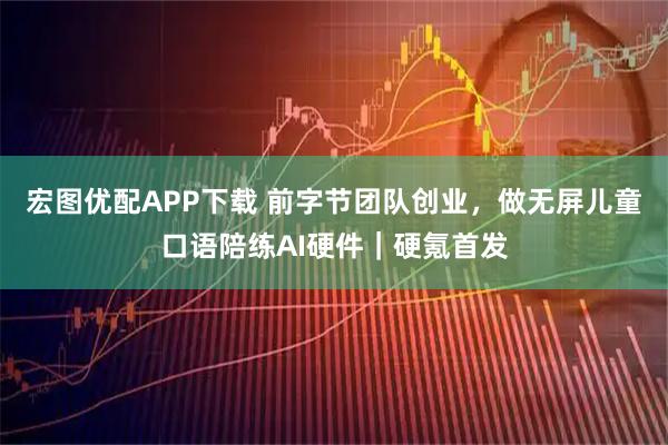 宏图优配APP下载 前字节团队创业，做无屏儿童口语陪练AI硬件｜硬氪首发