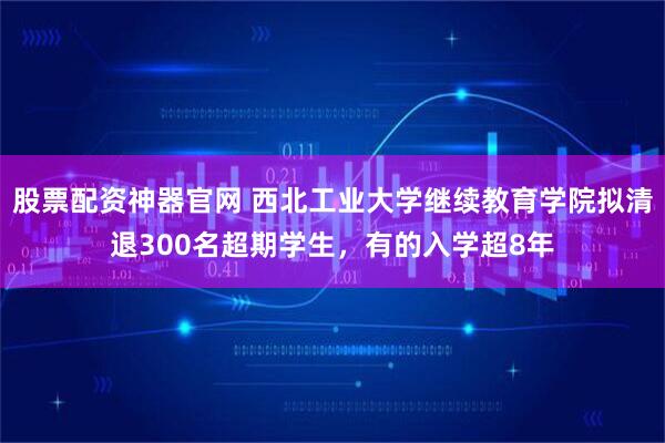 股票配资神器官网 西北工业大学继续教育学院拟清退300名超期学生，有的入学超8年