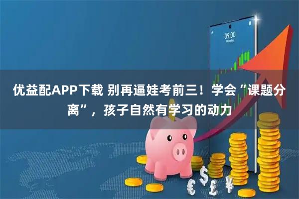 优益配APP下载 别再逼娃考前三！学会“课题分离”，孩子自然有学习的动力