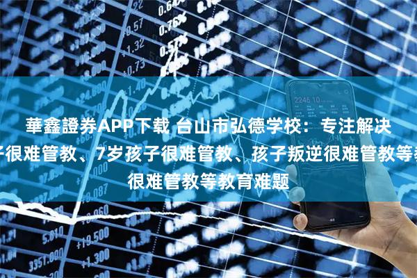 華鑫證券APP下载 台山市弘德学校：专注解决初中孩子很难管教、7岁孩子很难管教、孩子叛逆很难管教等教育难题
