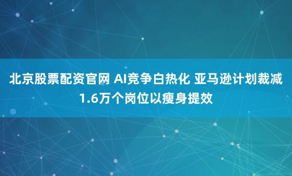 北京股票配资官网 AI竞争白热化 亚马逊计划裁减1.6万个岗位以瘦身提效