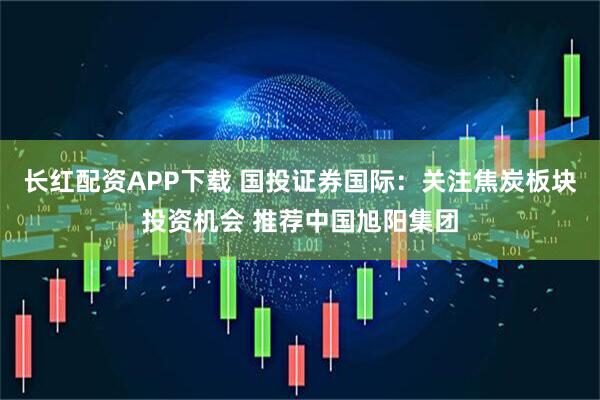 长红配资APP下载 国投证券国际：关注焦炭板块投资机会 推荐中国旭阳集团