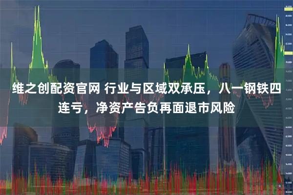 维之创配资官网 行业与区域双承压，八一钢铁四连亏，净资产告负再面退市风险