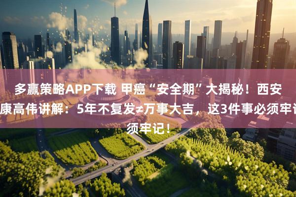 多赢策略APP下载 甲癌“安全期”大揭秘！西安甲康高伟讲解：5年不复发≠万事大吉，这3件事必须牢记！
