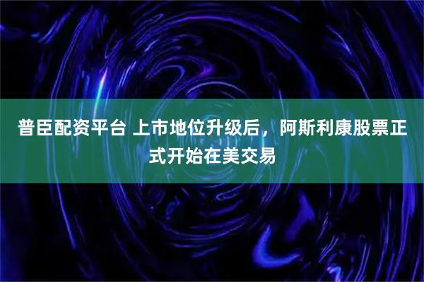 普臣配资平台 上市地位升级后，阿斯利康股票正式开始在美交易
