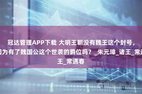 冠达管理APP下载 大明王朝没有魏王这个封号，是因为有了魏国公这个世袭的爵位吗？_朱元璋_诸王_常遇春