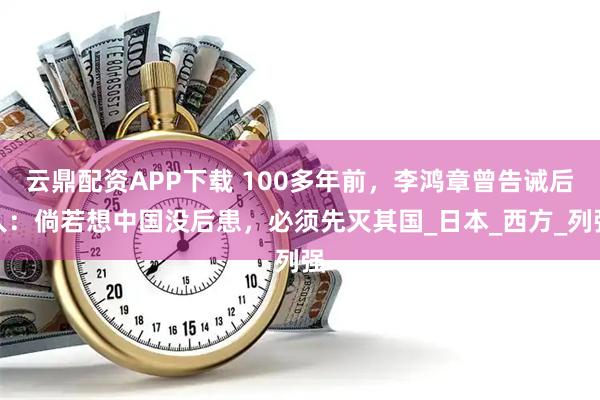 云鼎配资APP下载 100多年前，李鸿章曾告诫后人：倘若想中国没后患，必须先灭其国_日本_西方_列强