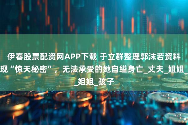 伊春股票配资网APP下载 于立群整理郭沫若资料时发现“惊天秘密”，无法承受的她自缢身亡_丈夫_姐姐_孩子