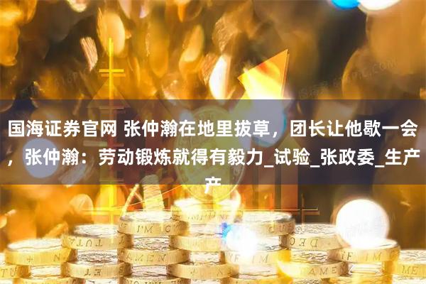 国海证券官网 张仲瀚在地里拔草，团长让他歇一会，张仲瀚：劳动锻炼就得有毅力_试验_张政委_生产