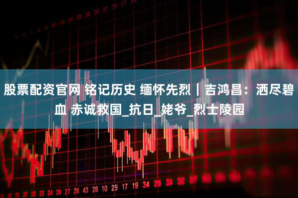股票配资官网 铭记历史 缅怀先烈｜吉鸿昌：洒尽碧血 赤诚救国_抗日_姥爷_烈士陵园
