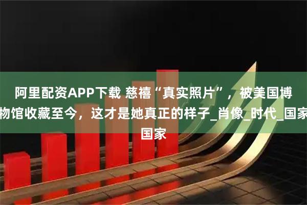 阿里配资APP下载 慈禧“真实照片”，被美国博物馆收藏至今，这才是她真正的样子_肖像_时代_国家