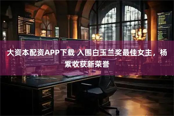 大资本配资APP下载 入围白玉兰奖最佳女主，杨紫收获新荣誉