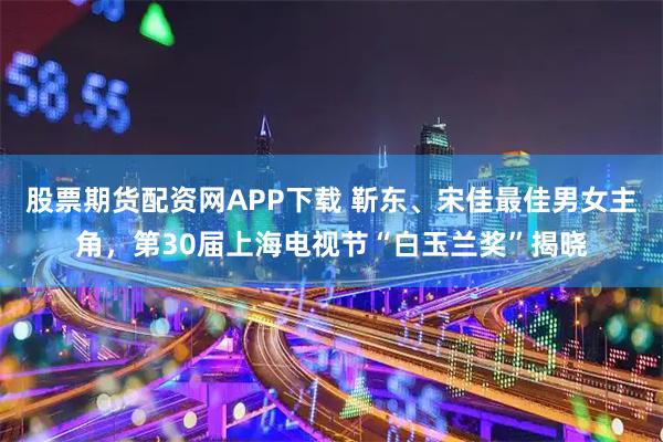 股票期货配资网APP下载 靳东、宋佳最佳男女主角，第30届上海电视节“白玉兰奖”揭晓