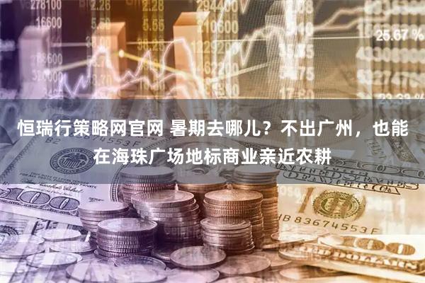 恒瑞行策略网官网 暑期去哪儿？不出广州，也能在海珠广场地标商业亲近农耕