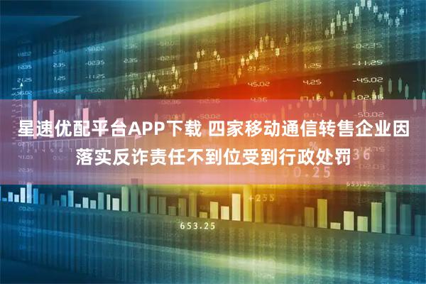 星速优配平台APP下载 四家移动通信转售企业因落实反诈责任不到位受到行政处罚