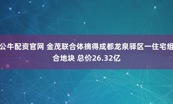 公牛配资官网 金茂联合体摘得成都龙泉驿区一住宅组合地块 总价26.32亿