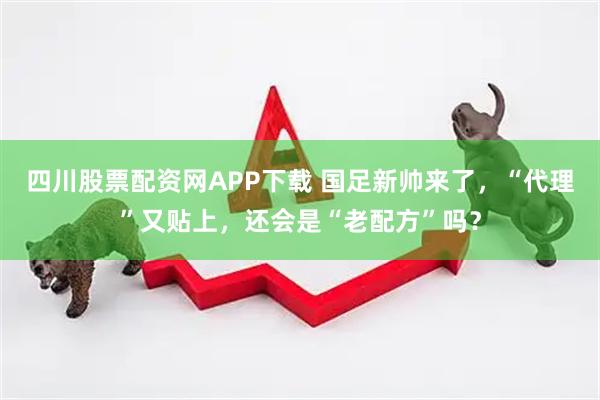 四川股票配资网APP下载 国足新帅来了，“代理”又贴上，还会是“老配方”吗？
