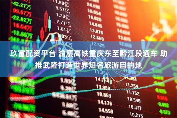 玖富配资平台 渝厦高铁重庆东至黔江段通车 助推武隆打造世界知名旅游目的地