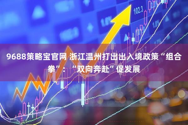 9688策略宝官网 浙江温州打出出入境政策“组合拳”：“双向奔赴”促发展