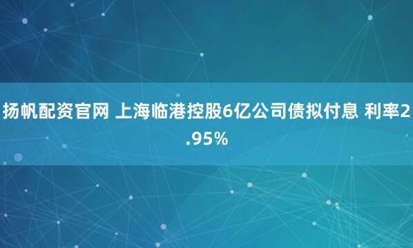 扬帆配资官网 上海临港控股6亿公司债拟付息 利率2.95%