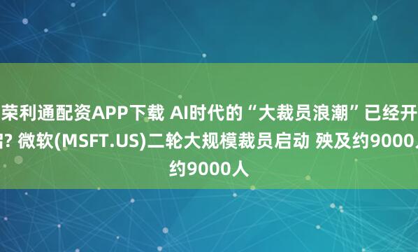 荣利通配资APP下载 AI时代的“大裁员浪潮”已经开启? 微软(MSFT.US)二轮大规模裁员启动 殃及约9000人