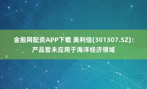 金股网配资APP下载 美利信(301307.SZ)：产品暂未应用于海洋经济领域