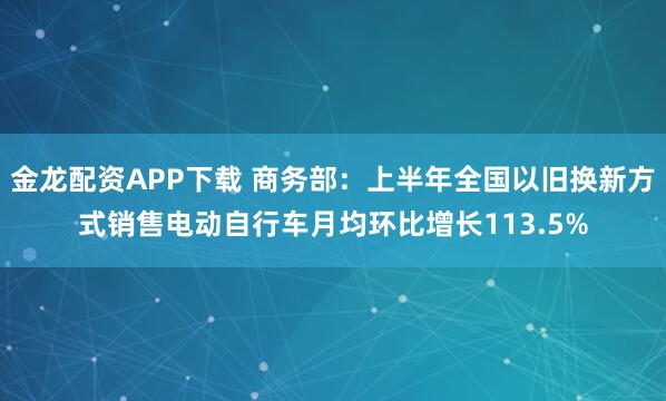 金龙配资APP下载 商务部：上半年全国以旧换新方式销售电动自行车月均环比增长113.5%